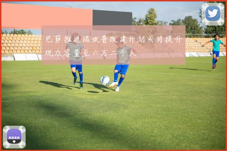 巴萨推进诺坎普改建计划或将提升观众容量至六万二千人