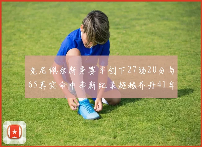 克尼佩尔新秀赛季创下27场20分与65真实命中率新纪录超越乔丹41年历史