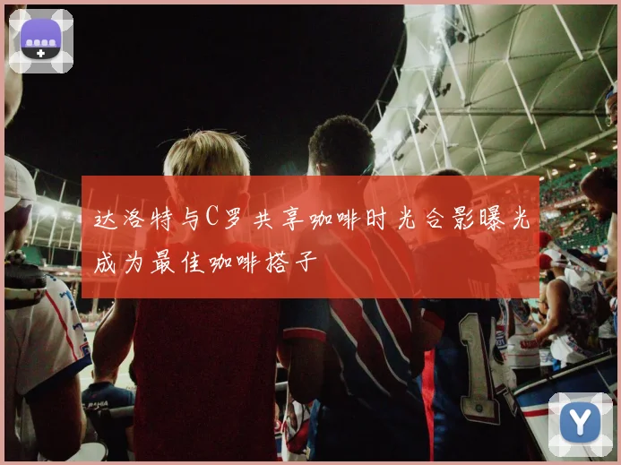 达洛特与C罗共享咖啡时光合影曝光成为最佳咖啡搭子