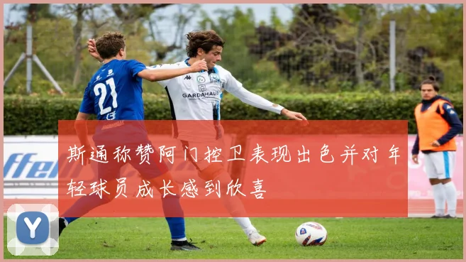 斯通称赞阿门控卫表现出色并对年轻球员成长感到欣喜