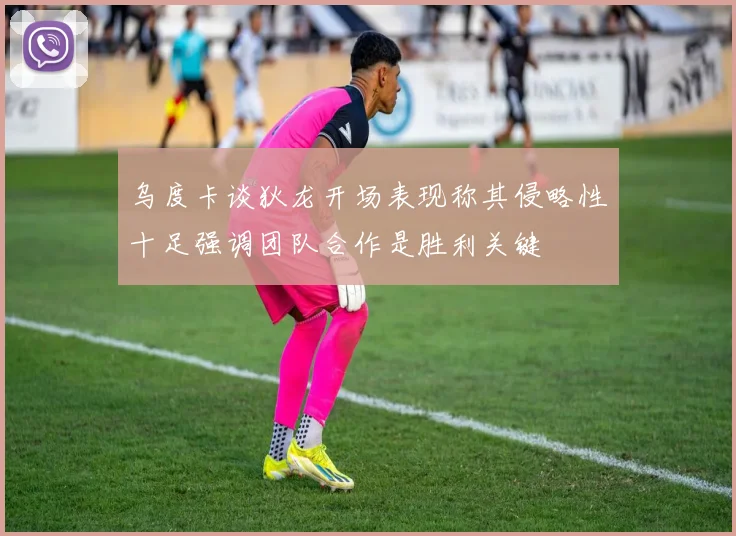 乌度卡谈狄龙开场表现称其侵略性十足强调团队合作是胜利关键