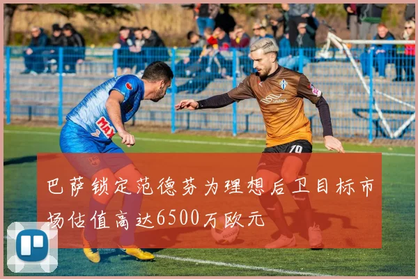 巴萨锁定范德芬为理想后卫目标市场估值高达6500万欧元