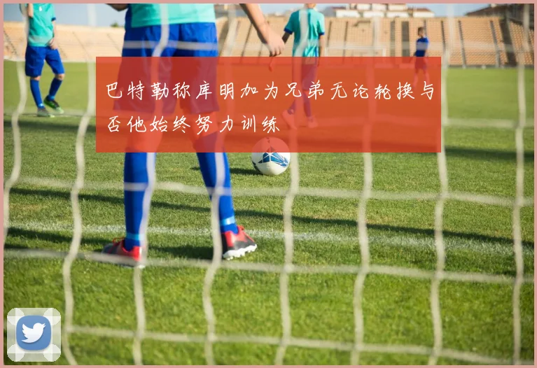 巴特勒称库明加为兄弟无论轮换与否他始终努力训练
