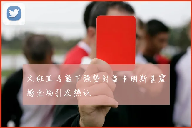 文班亚马篮下强势封盖卡明斯基震撼全场引发热议