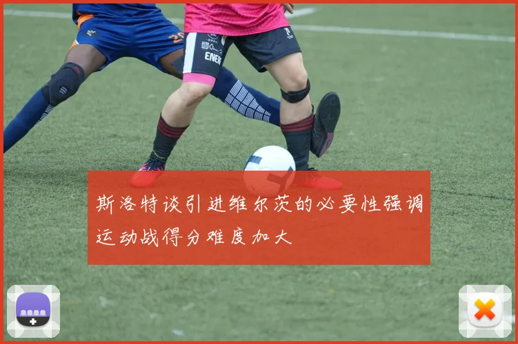斯洛特谈引进维尔茨的必要性强调运动战得分难度加大