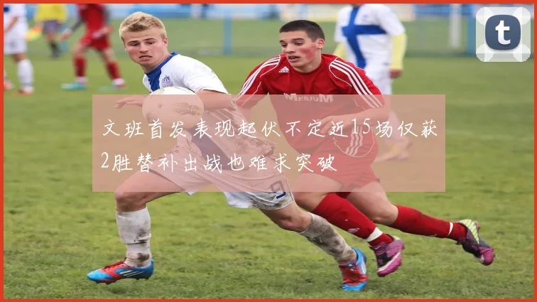 文班首发表现起伏不定近15场仅获2胜替补出战也难求突破
