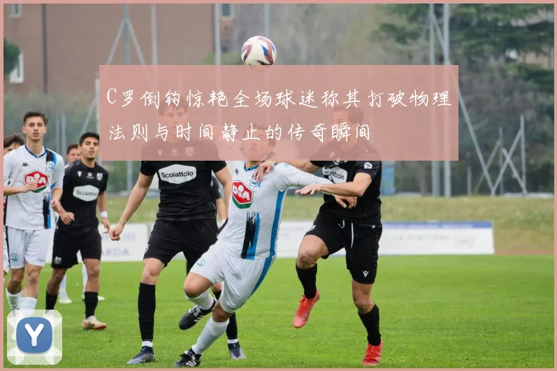 C罗倒钩惊艳全场球迷称其打破物理法则与时间静止的传奇瞬间