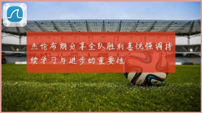 杰伦布朗分享全队胜利喜悦强调持续学习与进步的重要性