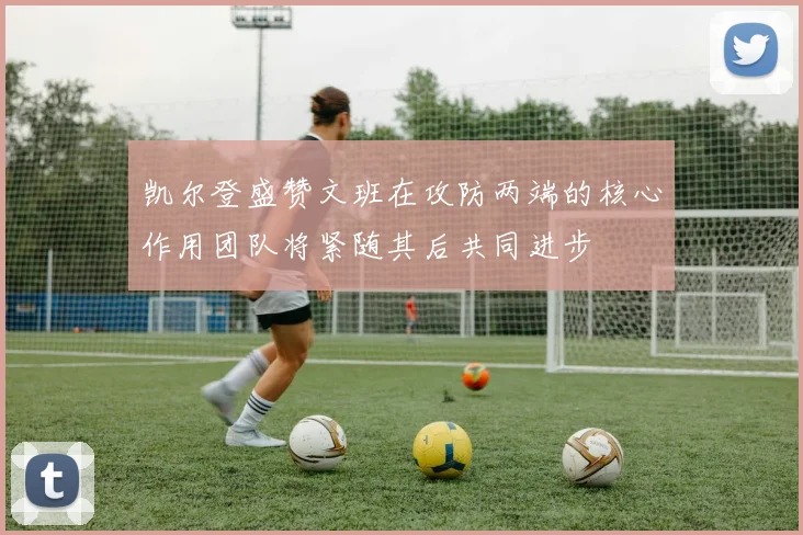 凯尔登盛赞文班在攻防两端的核心作用团队将紧随其后共同进步