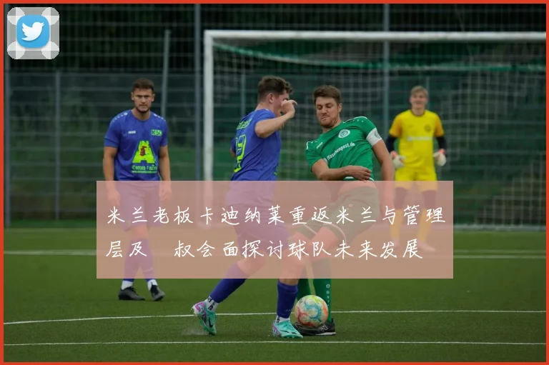 米兰老板卡迪纳莱重返米兰与管理层及囧叔会面探讨球队未来发展