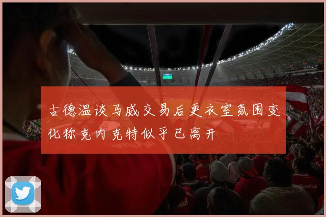 古德温谈马威交易后更衣室氛围变化称克内克特似乎已离开
