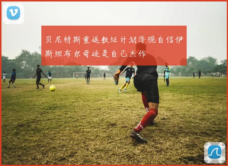 贝尼特斯重返教坛计划浮现自信伊斯坦布尔奇迹是自己杰作