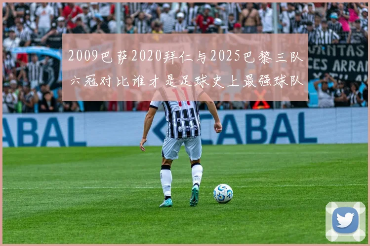 2009巴萨2020拜仁与2025巴黎三队六冠对比谁才是足球史上最强球队