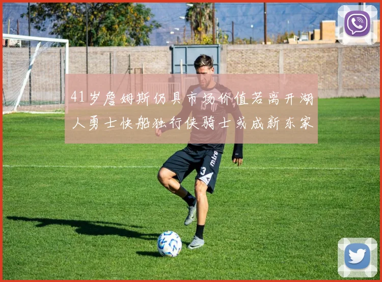 41岁詹姆斯仍具市场价值若离开湖人勇士快船独行侠骑士或成新东家