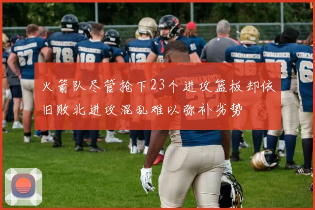 火箭队尽管抢下23个进攻篮板却依旧败北进攻混乱难以弥补劣势