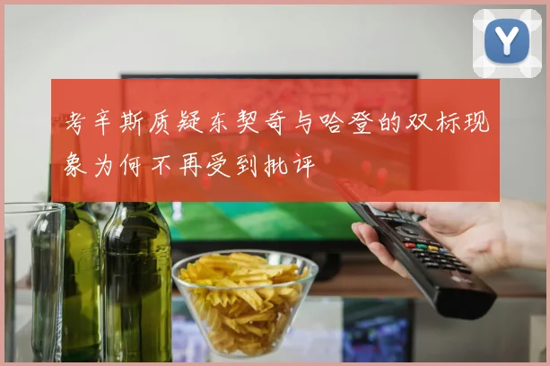 考辛斯质疑东契奇与哈登的双标现象为何不再受到批评