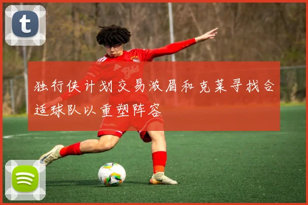 独行侠计划交易浓眉和克莱寻找合适球队以重塑阵容