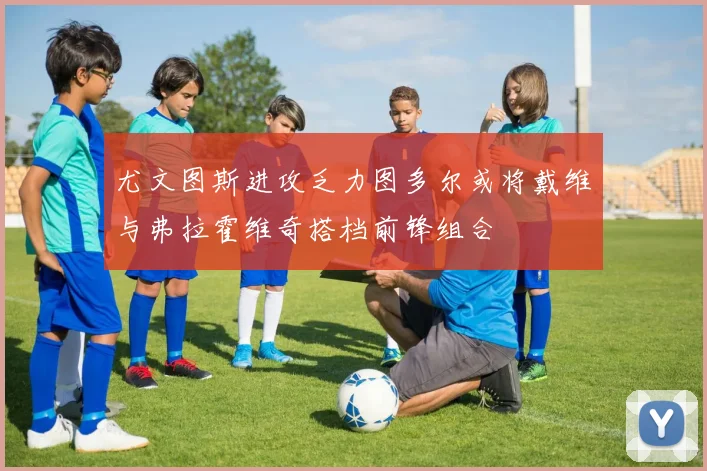 尤文图斯进攻乏力图多尔或将戴维与弗拉霍维奇搭档前锋组合
