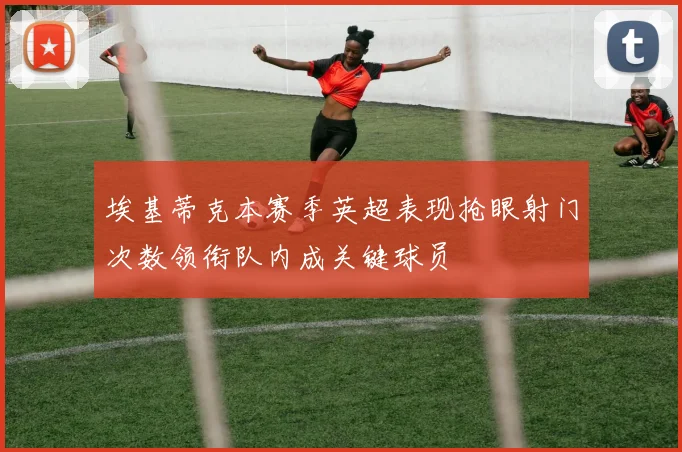 埃基蒂克本赛季英超表现抢眼射门次数领衔队内成关键球员