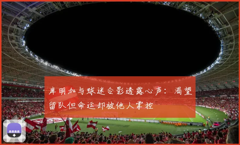 库明加与球迷合影透露心声：渴望留队但命运却被他人掌控