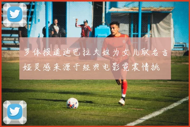 罗体报道迪巴拉夫妇为女儿取名吉娅灵感来源于经典电影霓裳情挑