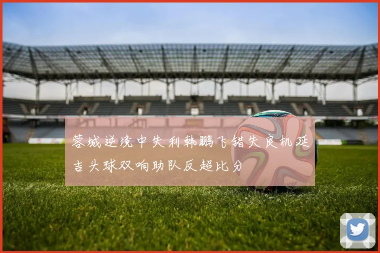 蓉城逆境中失利韩鹏飞错失良机延吉头球双响助队反超比分